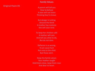 Family Values
Original Poem #3
                        A parent will tell you
                           How to behave
                        A teen will not listen
                       Thinking they’re brave.

                         But danger is lurking
                           Around the bend
                        A mother has instincts
                          She will soon lend.

                      To keep her children safe
                         A mother will care
                      And tell you what to do,
                          But do not dare.

                        Defiance is so wrong,
                          It can cause hurt
                        Not only to the child
                           But those alert.

                        Keep the family values
                          Your mother taught
                   Hold them close, keep them near
                           And dear to heart.
 