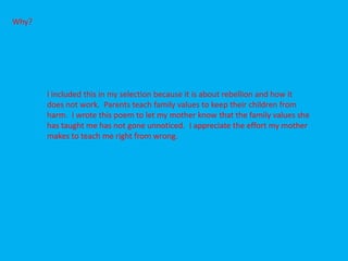 Why?




       I included this in my selection because it is about rebellion and how it
       does not work. Parents teach family values to keep their children from
       harm. I wrote this poem to let my mother know that the family values she
       has taught me has not gone unnoticed. I appreciate the effort my mother
       makes to teach me right from wrong.
 