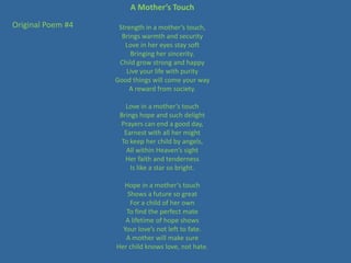 A Mother’s Touch

Original Poem #4    Strength in a mother’s touch,
                     Brings warmth and security
                      Love in her eyes stay soft
                        Bringing her sincerity.
                    Child grow strong and happy
                       Live your life with purity
                   Good things will come your way
                        A reward from society.

                      Love in a mother’s touch
                    Brings hope and such delight
                    Prayers can end a good day,
                      Earnest with all her might
                     To keep her child by angels,
                       All within Heaven’s sight
                      Her faith and tenderness
                        Is like a star so bright.

                     Hope in a mother’s touch
                      Shows a future so great
                       For a child of her own
                      To find the perfect mate
                      A lifetime of hope shows
                     Your love’s not left to fate.
                      A mother will make sure
                   Her child knows love, not hate.
 