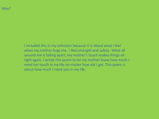 Why?




       I included this in my selection because it is about what I feel
       when my mother hugs me. I feel strength and safety. What all
       around me is falling apart, my mother’s touch makes things all
       right again. I wrote this poem to let my mother know how much I
       need her touch in my life no matter how old I get. This poem is
       about how much I need you in my life.
 