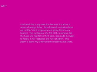 Why?




       I included this in my selection because it is about a
       woman having a baby. I have listened to stories about
       my mother’s first pregnancy and giving birth to my
       brother. The excitement she felt at the unknown but
       the hope she had for her first born, has made me want
       to follow in her footsteps and have children. This
       poem is about my family and the closeness we share.
 