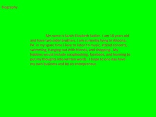 Biography




                      My name is Sarah Elizabeth Sadler. I am 18 years old
            and have two older brothers. I am currently living in Altoona,
            PA. in my spare time I love to listen to music, attend concerts,
            swimming, hanging out with friends, and shopping. My
            hobbies would include scrapbooking, facebook, and learning to
            put my thoughts into written words. I hope to one day have
            my own business and be an entrepreneur.
 