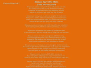 Because You're My Mom
Classical Poem #1
                                        Linda Arlene Fassett
                          Because you are my mom you loved me before I was ever seen
                             You thanked God for this miracle, this little human being
                            So exciting, yet fragile it all must have seemed to you then
                              Hearing my little heart beat inside you, now life begins

                         Because you are my mom no pain was too great for you to bear
                        Now you’re a mother and I your child with joys and pains to share
                        And so into this world my life began each breath now on my own
                             One day we will look back at just how much I’ve grown

                       Because you are my mom you worried for me within your every bone
                        You finally let go of my little hand to take my first steps on my own

                           Because you are my mom you showed me through the years
                     To care about others and their feelings and the things that they hold dear

                            Because you are my mom you taught me right from wrong
                          Understanding that my faith in God will forever keep me strong
                          Showing me that being my own person is the only tool I’ll need
                             When morals and values are your foundation to succeed

                       Because you are my mom you loved me enough to also be my friend
                    You would be right there in ways that no one could see or ever comprehend
                          When there was no way I thought you could ever understand
                           There you would be, non-judging and willing to lend a hand

                                Because you are my mom, God’s gift to me was you
                           As your daughter I will always love you and promise to be true
                     I thank you for so many things and will try to never make you sad or blue

                          Because you are my mom, and one-day I will be a mother too
                                 I pray I never forget all that you’ve been through
                              I am your daughter and in your image I am proud to be
                         By the grace of the Lord you were created, and then I came to be
 