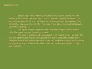 Explanation #1



              Because You’re My Mom is about how the author appreciates her
    mother’s devotion to her from birth. The occasion of the poem is simply the
    author being grateful for the childhood and upbringing that she received from
    her mother to prepare her for life. The subject was about love and faith taught
    by mother to child.
              The figure of speech presented in this poem begins each stanza to
    edify the importance of the author’s mom.
              The tone is positive and encouraging. Every word rhymes as well. The
    title symbolism is self-explanatory, saying that the author is the person she is
    today because of her mom’s influence in her life. Mother/daughter relationships
    are usually strong but this author honors her mother by penning her thoughts
    and gratitude.
 