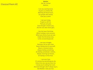 Mother
                               Kari M. Forhan
Classical Poem #2                 Mother,

                          I see you working hard,
                           To give us a better life,
                          Working all those hours,
                           For people who barely
                              Give you a dime.

                              I see you trying,
                             To give us all it is,
                             That you can give,
                         Even though it means you,
                        Are the one who never gets.

                         I see the tears that drop,
                       When holidays come around,
                       When you think all we can see,
                        Under the Christmas tree,
                         Is the uncovered ground.

                             I see your struggle,
                         Raising us all on your own,
                       Never having time to yourself,
                           Never a moment alone,
                         Always baking something,
                       Or folding somebody's clothes,
                        Always cleaning up messes,
                           Or wiping a runny nose.

                                I see your love,
                      It's proven by everything you do,
                       Every time you say you love me,
                        I know you’re telling the truth,
                    And even though I don't always say it,
                           But Mother I love you too.
 