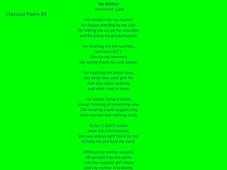 My Mother
                             Kristina M. Calla
Classical Poem #3
                        I'm thankful for my mother
                      for always standing by my side.
                    For letting me cry on her shoulder,
                     and for being my greatest guide.

                      For teaching me my numbers,
                              and my A.B.C's.
                           Also for my manners,
                    like saying thank you and please.

                       For teaching me about boys,
                       and what they used girls for.
                         And also about puberty,
                         and what I had in store.

                        For always being creative,
                    Always thinking of something new.
                     Like creating a sock-puppet play
                     when we kids had nothing to do.

                          To her it didn't matter
                          what the circumstance.
                    She was always right there by me,
                      to help me and hold my hand.

                       Without my mother around,
                         life wouldn't be the same.
                       I am the happiest girl I know
                       And my mother is to blame.
 