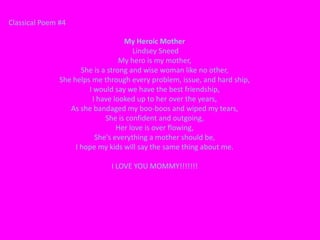 Classical Poem #4

                                    My Heroic Mother
                                       Lindsey Sneed
                                   My hero is my mother,
                      She is a strong and wise woman like no other,
               She helps me through every problem, issue, and hard ship,
                        I would say we have the best friendship,
                         I have looked up to her over the years,
                  As she bandaged my boo-boos and wiped my tears,
                              She is confident and outgoing,
                                  Her love is over flowing,
                          She's everything a mother should be,
                    I hope my kids will say the same thing about me.

                              I LOVE YOU MOMMY!!!!!!!
 