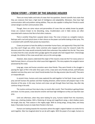 CROW STORY – STORY OF THE GRUDGE HOLDER
There are many habits and traits of crows that rise questions. Several scientific facts state that
they are creatures that have a high level of intelligence and adaptability. Moreover, they have high
communication skills and problem solving abilities. They are also capable in telling their friends to avoid
certain dangers via their communication skills.
Though, there are some nature and personalities of crows that are widely known by people.
Crows are creature known to be disturbing, noisy, troublemakers and in fable stories are often
associated with creatures that like to fool other creatures.
There is another thing that is popular about crows. The crow is known as a vengeful creature.
Red eyes with cruel and cynical stares in their silence on the power cord while looking at their prey. This
is consistent with scientific facts proven by researchers.
Crows are proven to have the ability to remember human faces, and apparently if they don’t like
you they won’t forget you either. Some scientists who trapped some crows for research made this
discovery when the crows would constantly heckle them whenever they walked into the lab. They came
to realize that the crows actually held a grudge against the people who had trapped them. Interestingly
enough, the children of the crows would later carry on the same grudge.
However, does anyone understand the origin of the reasons crows do this? For every action or
habit formed, there is, of course the initial cause that triggered it. This story explains the vengeful nature
possessed by the crows.
Long ago, crows and human ancestors were close friends. They were friends in the struggle in
passing the rigors of life in the wild. Once upon a time, crows were very friendly animals, well behaved,
obedient and also they were man's best friends besides from the dog ancestor (aka the wolf). They were
an inseparable pair.
In ancient times, humans and crows explored the wild together to find food. Crows search for
prey and tell humans the position and their heading direction, while humans will prepare traps in the
direction of the prey. In this way, humans and crows can get through these hard days, day after day
continue living in the wild.
The routine continues from day to day, to month after month. Their friendship is getting thicker
and closer. As time passes, crows become smarter and have high intelligence so they can trap their own
prey.
Until one afternoon, when they were looking for prey, humans looked from the mountains,
there was a dashing shadow. With a fluttering of strong and magnificent wings, a dark shadow covers
the bright, blue sky. That creature is the mighty eagle. With its strong wings, strong claws, and sharp
beak, it fascinates humans to make them friends in the hunt.
Humans are looking towards the mountains where the eagle's original habitat is to invite him to
work together. Man has imagined what he can do with eagles. With the power of an eagle, humans no
 