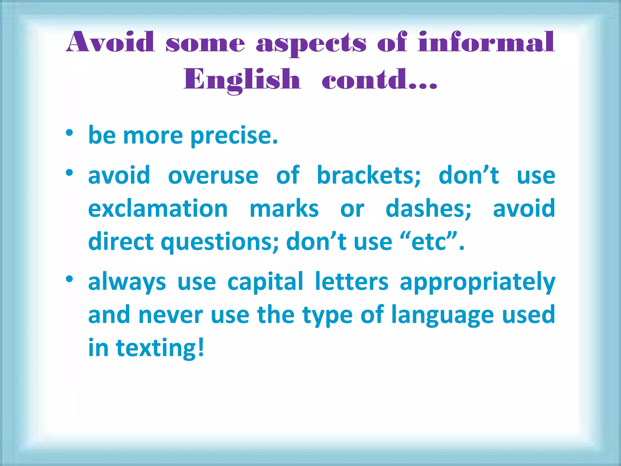 Avoid some aspects of informal
English contd…
• be more precise.
• avoid overuse of brackets; don’t use
exclamation marks or dashes; avoid
direct questions; don’t use “etc”.
• always use capital letters appropriately
and never use the type of language used
in texting!
 