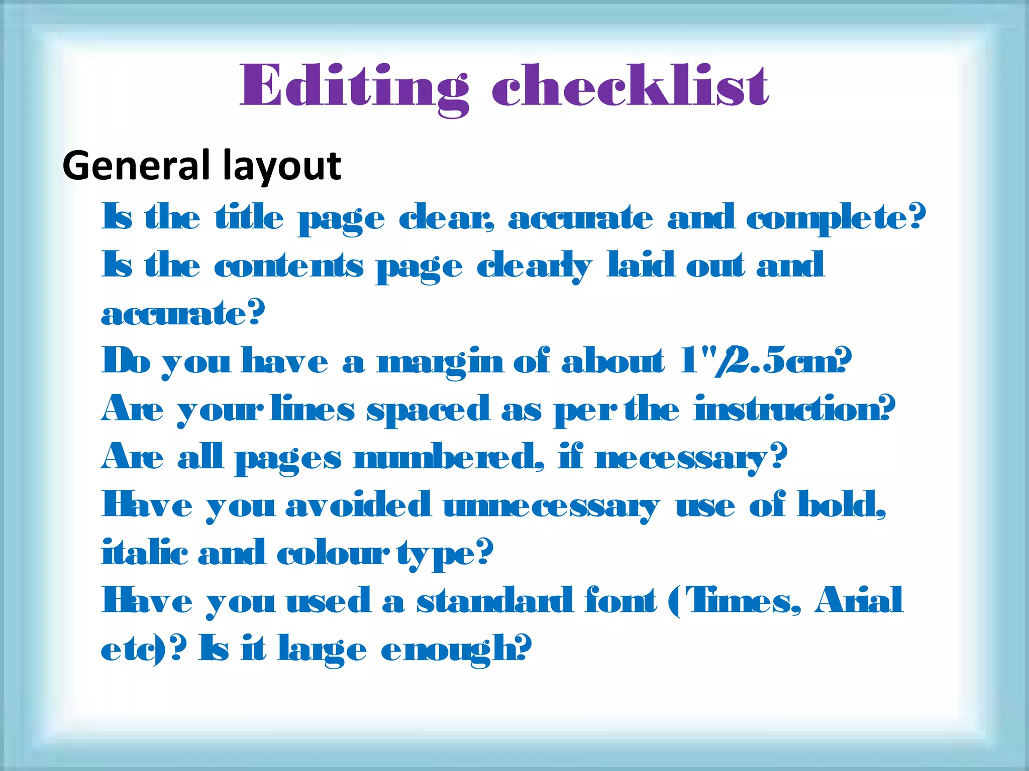 Editing checklist
General layout
Is the title page clear, accurate and complete?
Is the contents page clearly laid out and
accurate?
Do you have a margin of about 1"/2.5cm?
Are yourlines spaced as perthe instruction?
Are all pages numbered, if necessary?
Have you avoided unnecessary use of bold,
italic and colourtype?
Have you used a standard font (Times, Arial
etc)? Is it large enough?
 