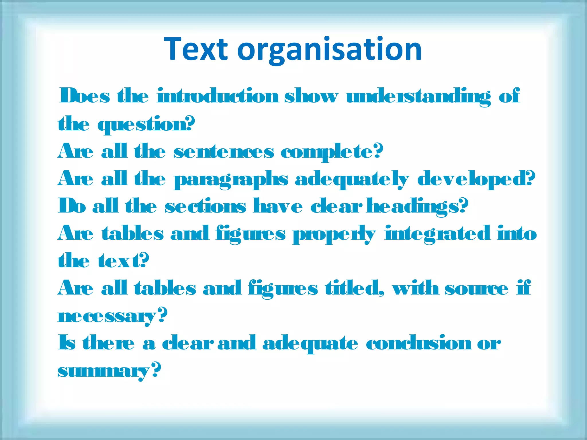 Text organisation
Does the introduction show understanding of
the question?
Are all the sentences complete?
Are all the paragraphs adequately developed?
Do all the sections have clearheadings?
Are tables and figures properly integrated into
the text?
Are all tables and figures titled, with source if
necessary?
Is there a clearand adequate conclusion or
summary?
 