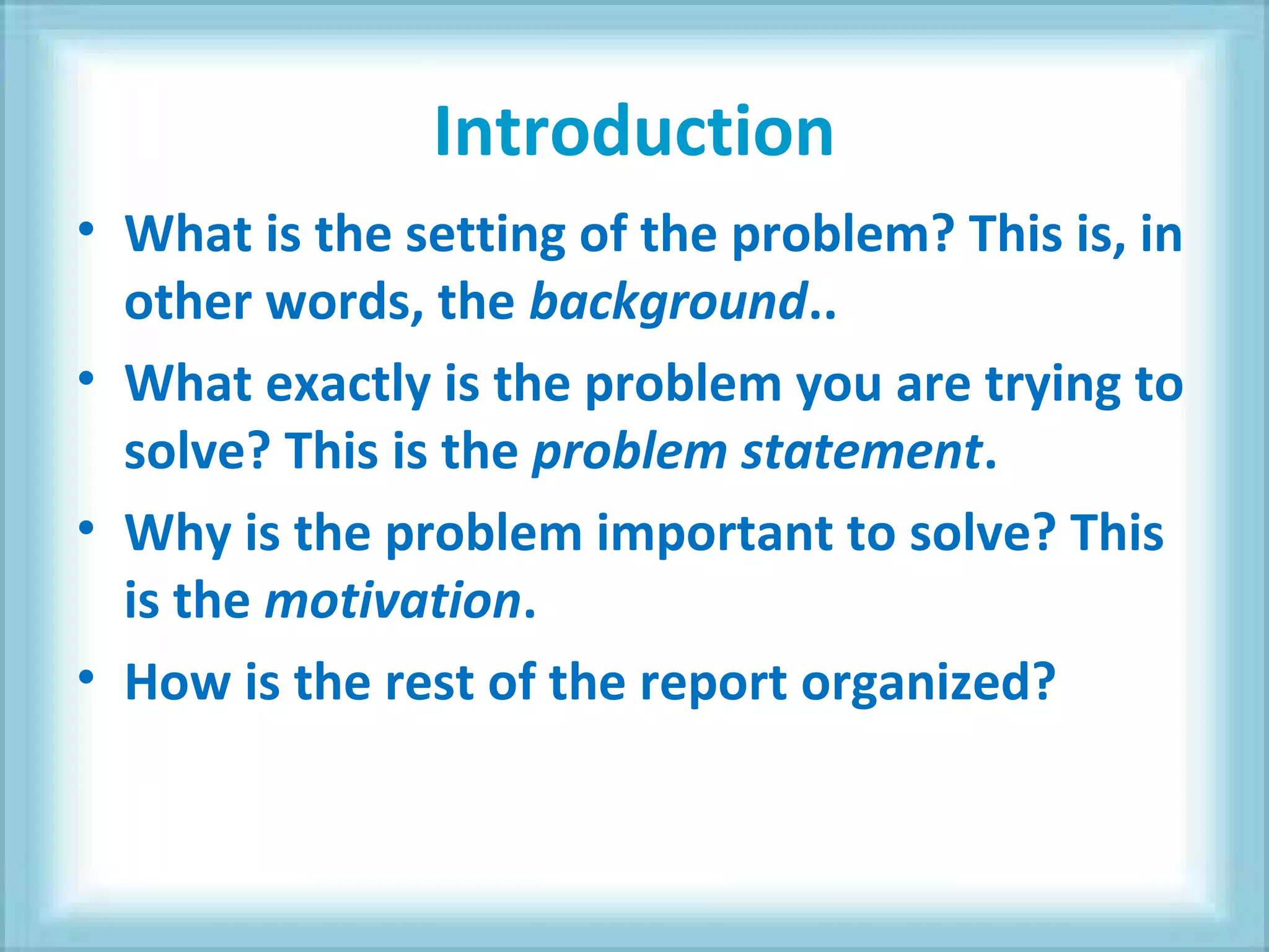 Introduction
• What is the setting of the problem? This is, in
other words, the background..
• What exactly is the problem you are trying to
solve? This is the problem statement.
• Why is the problem important to solve? This
is the motivation.
• How is the rest of the report organized?
 