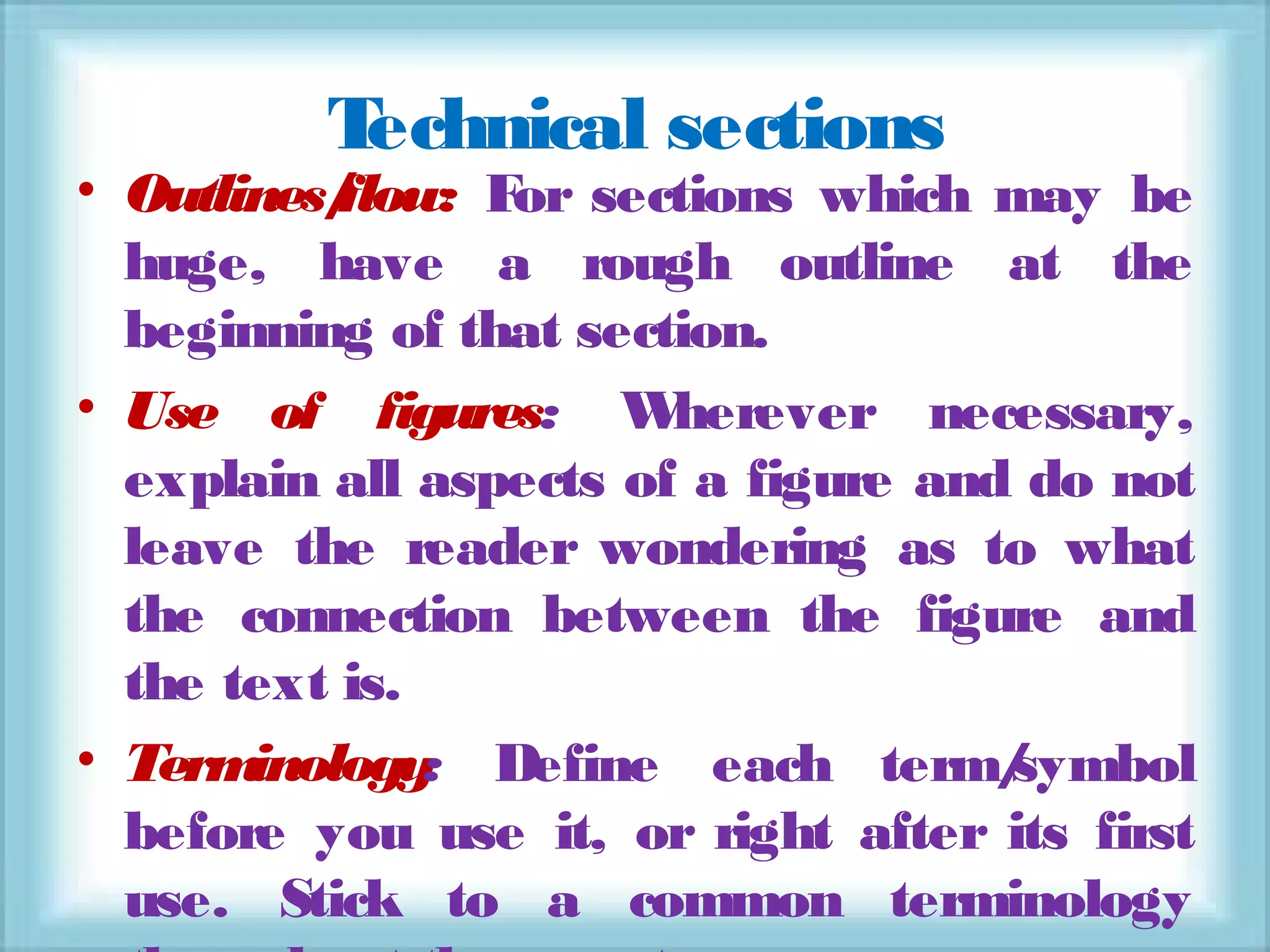 Technical sections
• Outlines/flow: For sections which may be
huge, have a rough outline at the
beginning of that section.
• Use of figures: Wherever necessary,
explain all aspects of a figure and do not
leave the reader wondering as to what
the connection between the figure and
the text is.
• Terminology: Define each term/symbol
before you use it, or right after its first
use. Stick to a common terminology
 