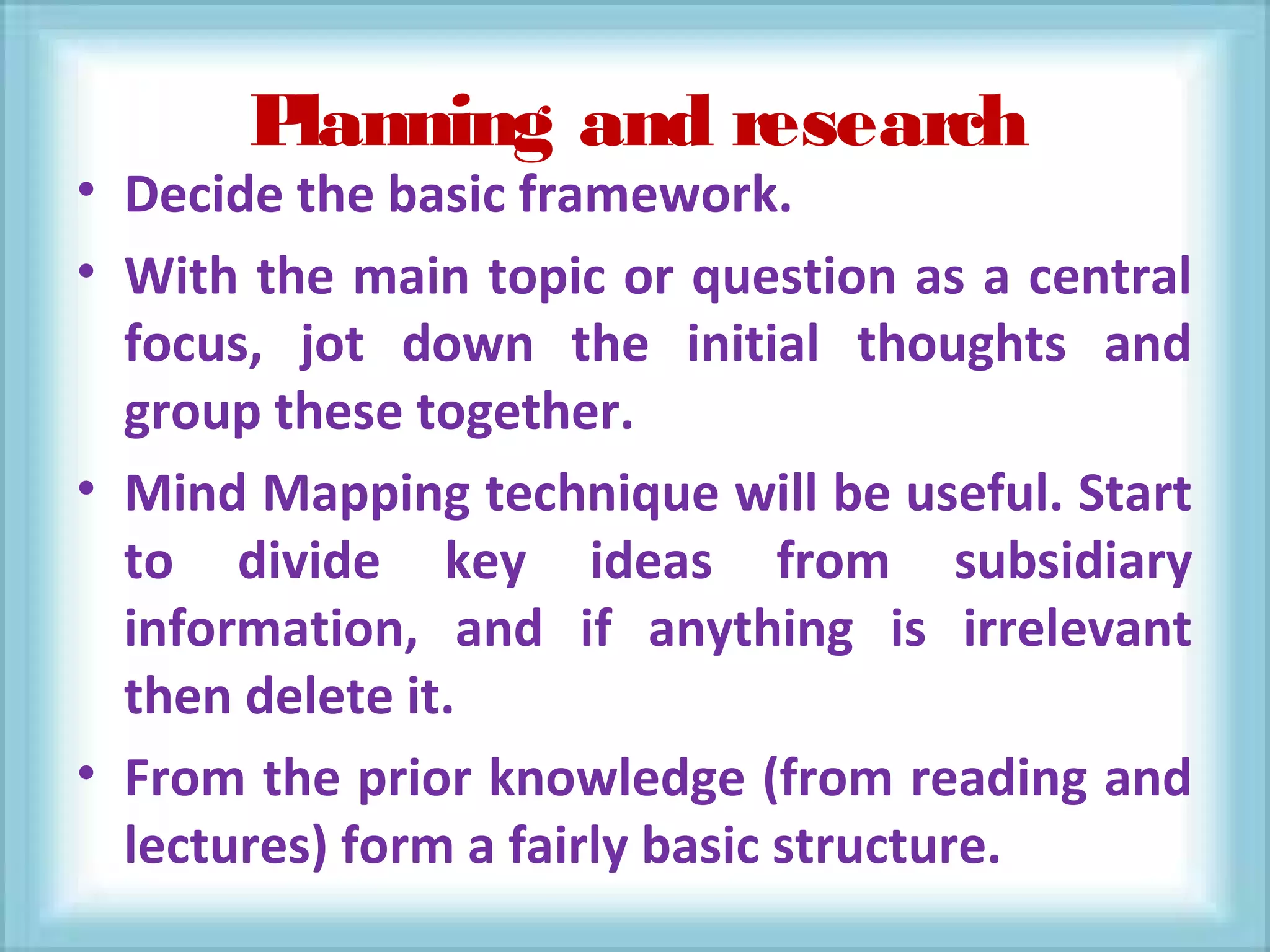 Planning and research
• Decide the basic framework.
• With the main topic or question as a central
focus, jot down the initial thoughts and
group these together.
• Mind Mapping technique will be useful. Start
to divide key ideas from subsidiary
information, and if anything is irrelevant
then delete it.
• From the prior knowledge (from reading and
lectures) form a fairly basic structure.
 