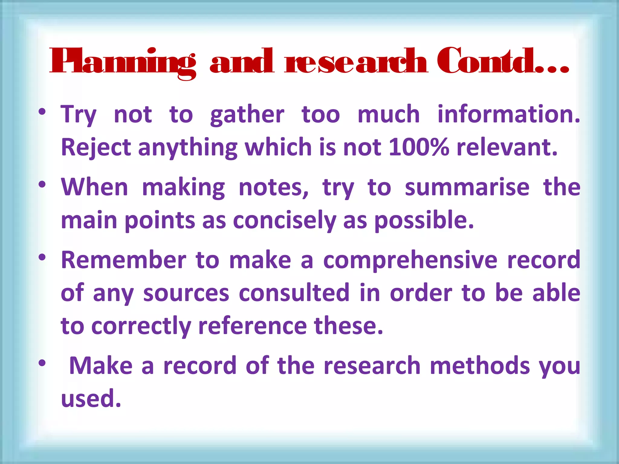 Planning and research Contd…
• Try not to gather too much information.
Reject anything which is not 100% relevant.
• When making notes, try to summarise the
main points as concisely as possible.
• Remember to make a comprehensive record
of any sources consulted in order to be able
to correctly reference these.
• Make a record of the research methods you
used.
 