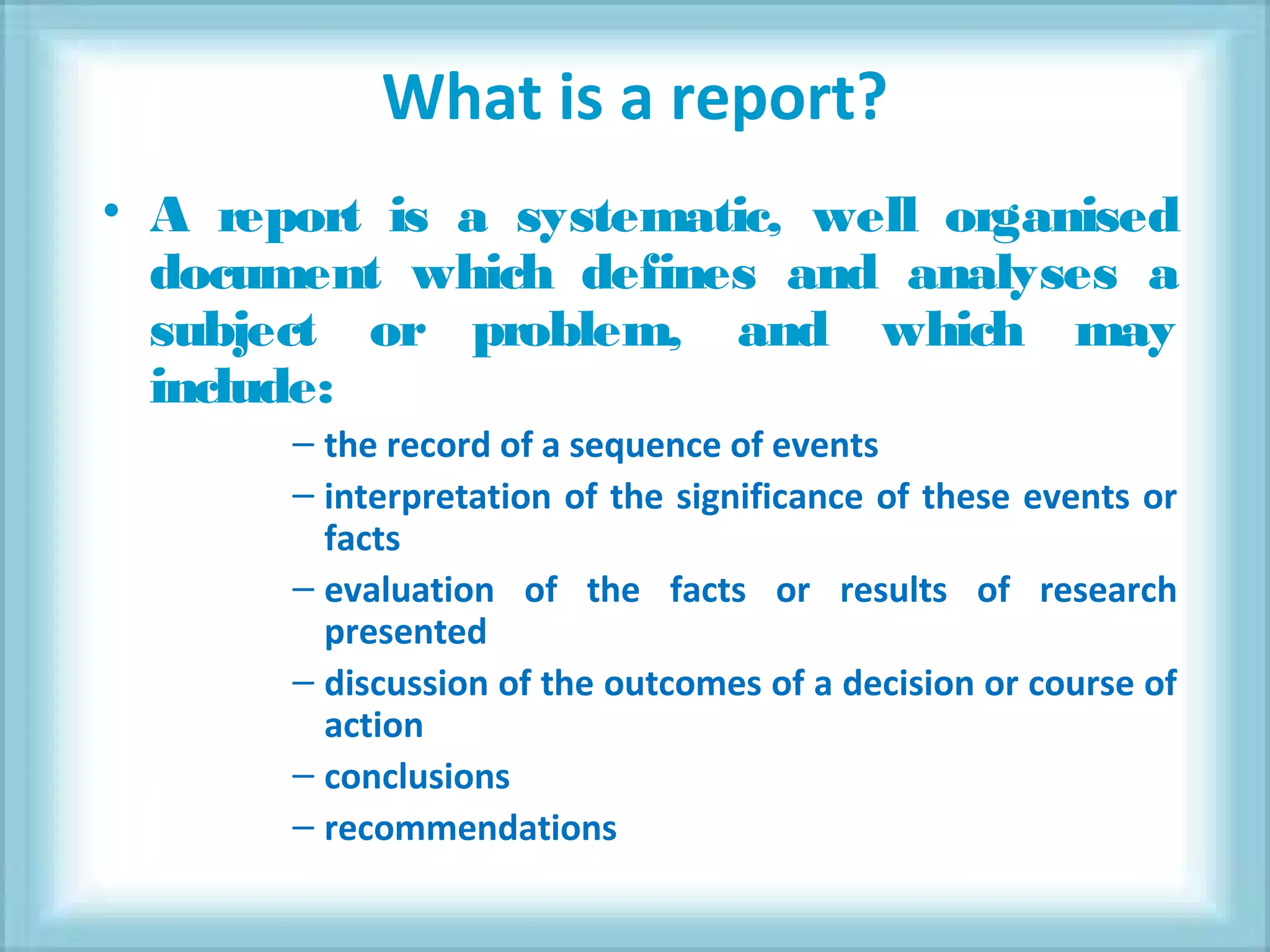 What is a report?
• A report is a systematic, well organised
document which defines and analyses a
subject or problem, and which may
include:
– the record of a sequence of events
– interpretation of the significance of these events or
facts
– evaluation of the facts or results of research
presented
– discussion of the outcomes of a decision or course of
action
– conclusions
– recommendations
 