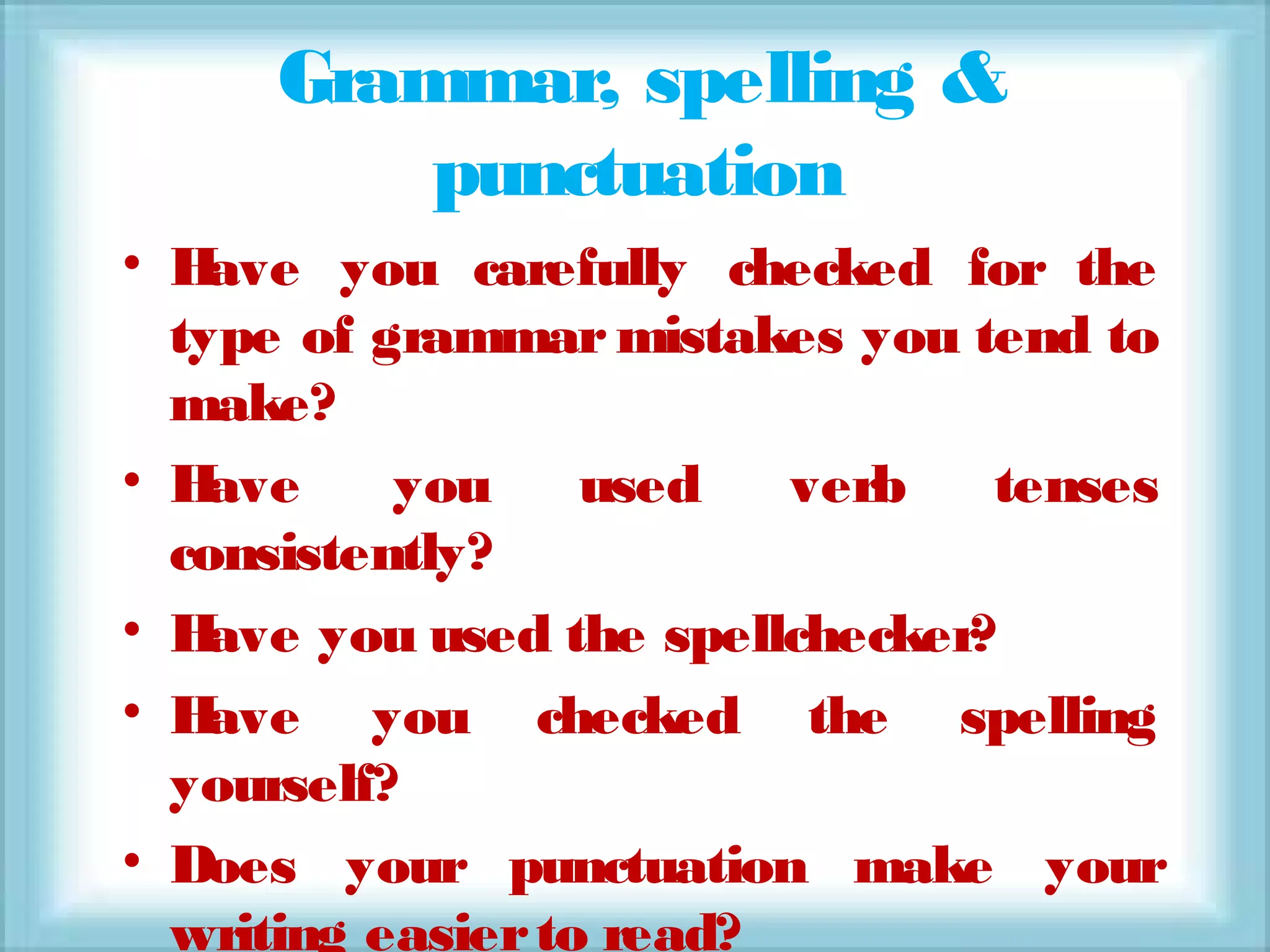 Grammar, spelling &
punctuation
• Have you carefully checked for the
type of grammar mistakes you tend to
make?
• Have you used verb tenses
consistently?
• Have you used the spellchecker?
• Have you checked the spelling
yourself?
• Does your punctuation make your
writing easierto read?
 