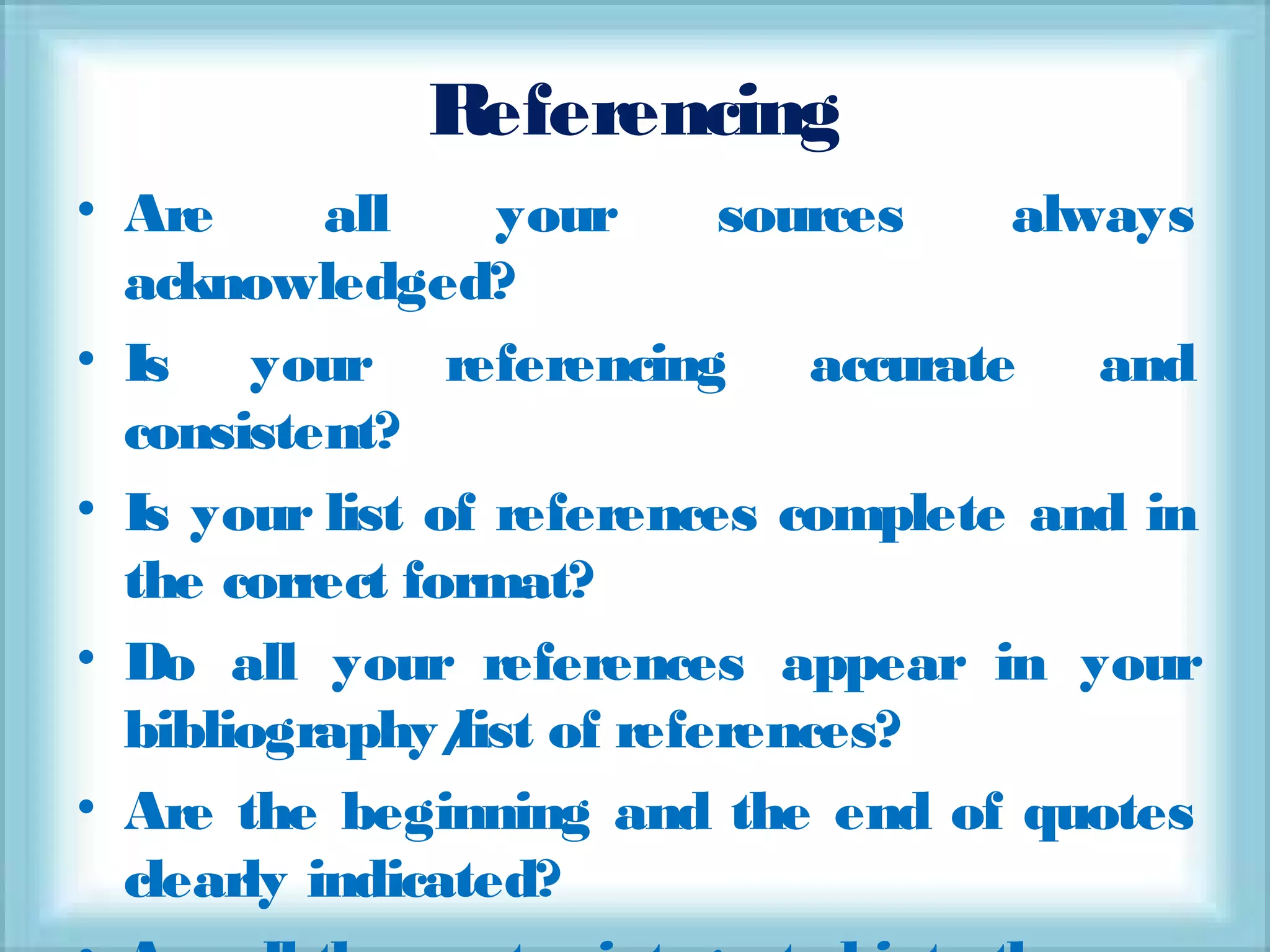 Referencing
• Are all your sources always
acknowledged?
• Is your referencing accurate and
consistent?
• Is your list of references complete and in
the correct format?
• Do all your references appear in your
bibliography/list of references?
• Are the beginning and the end of quotes
clearly indicated?
 