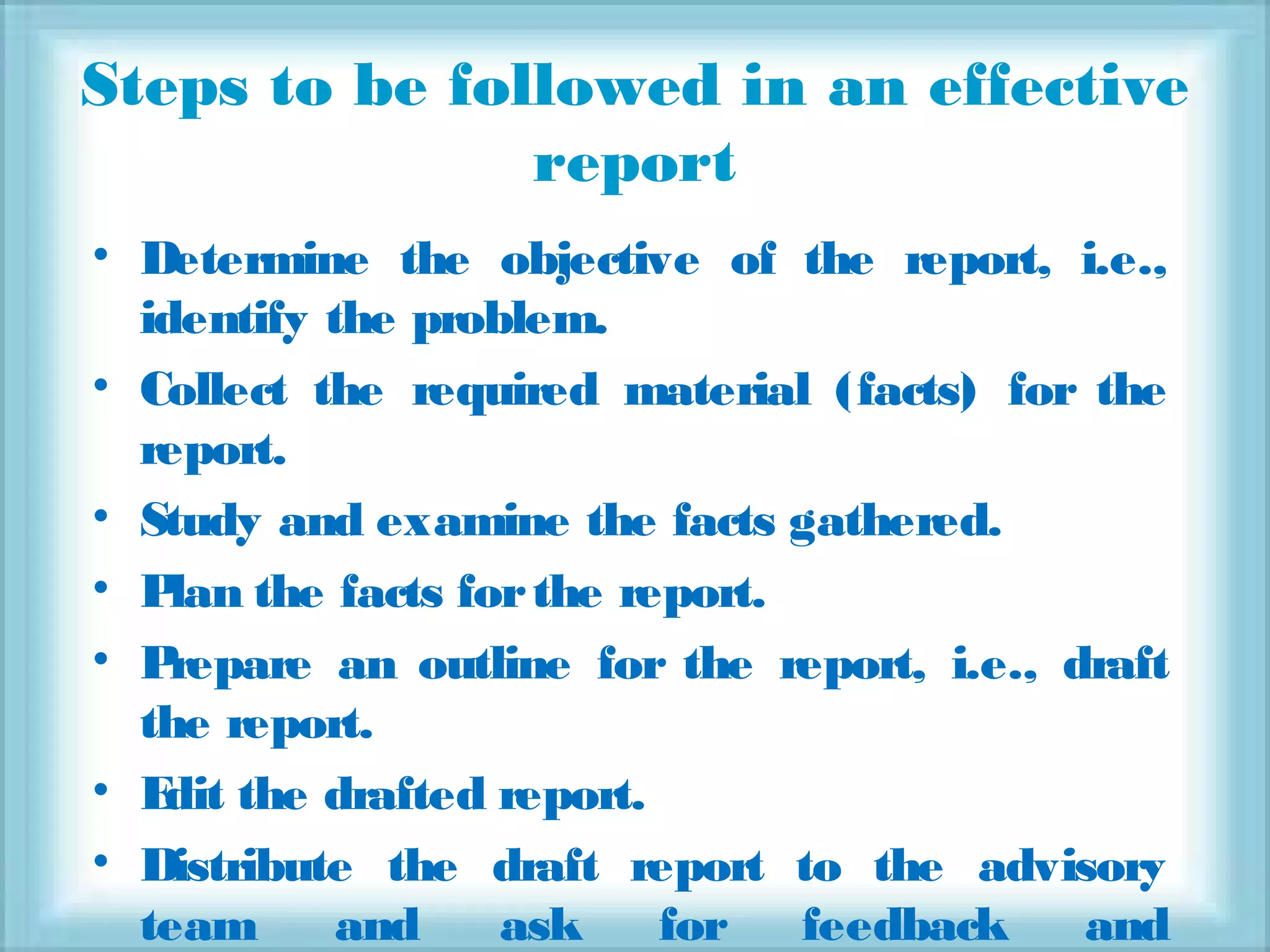 Steps to be followed in an effective
report
• Determine the objective of the report, i.e.,
identify the problem.
• Collect the required material (facts) for the
report.
• Study and examine the facts gathered.
• Plan the facts forthe report.
• Prepare an outline for the report, i.e., draft
the report.
• Edit the drafted report.
• Distribute the draft report to the advisory
team and ask for feedback and
 