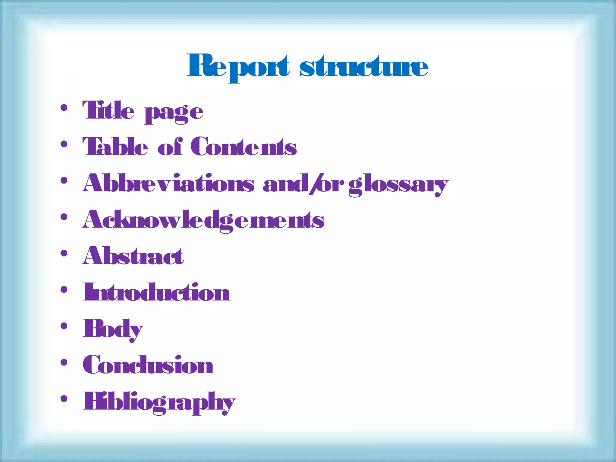 Report structure
• Title page
• Table of Contents
• Abbreviations and/orglossary
• Acknowledgements
• Abstract
• Introduction
• Body
• Conclusion
• Bibliography
 