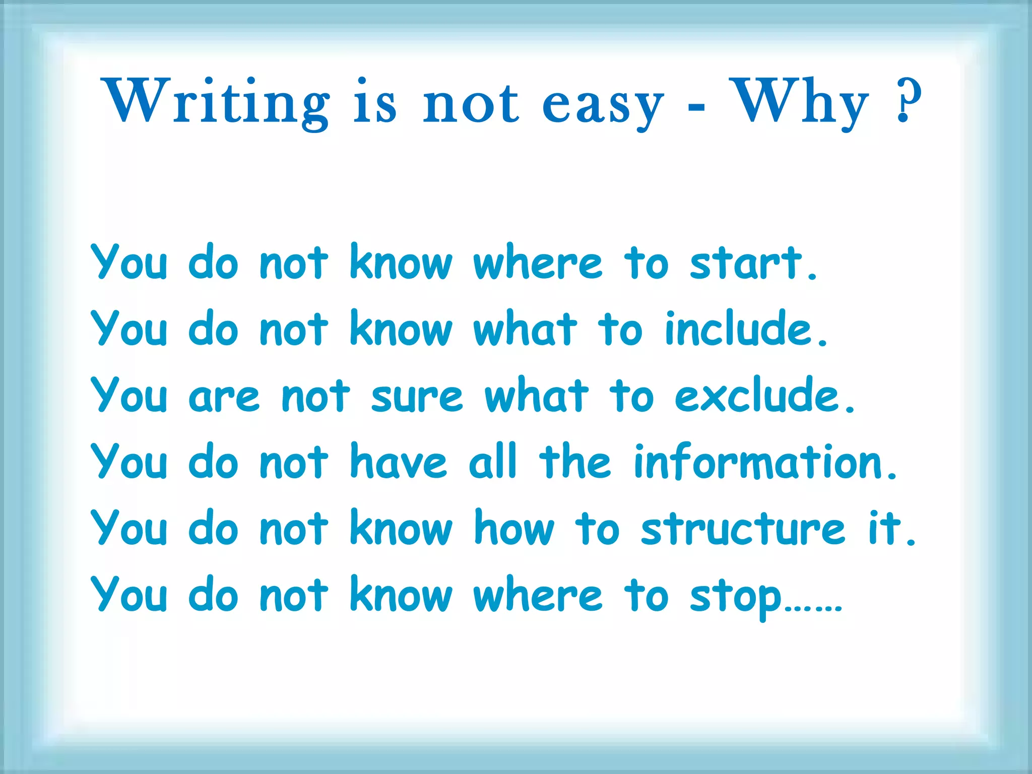 Writing is not easy - Why ?
You do not know where to start.
You do not know what to include.
You are not sure what to exclude.
You do not have all the information.
You do not know how to structure it.
You do not know where to stop……
 