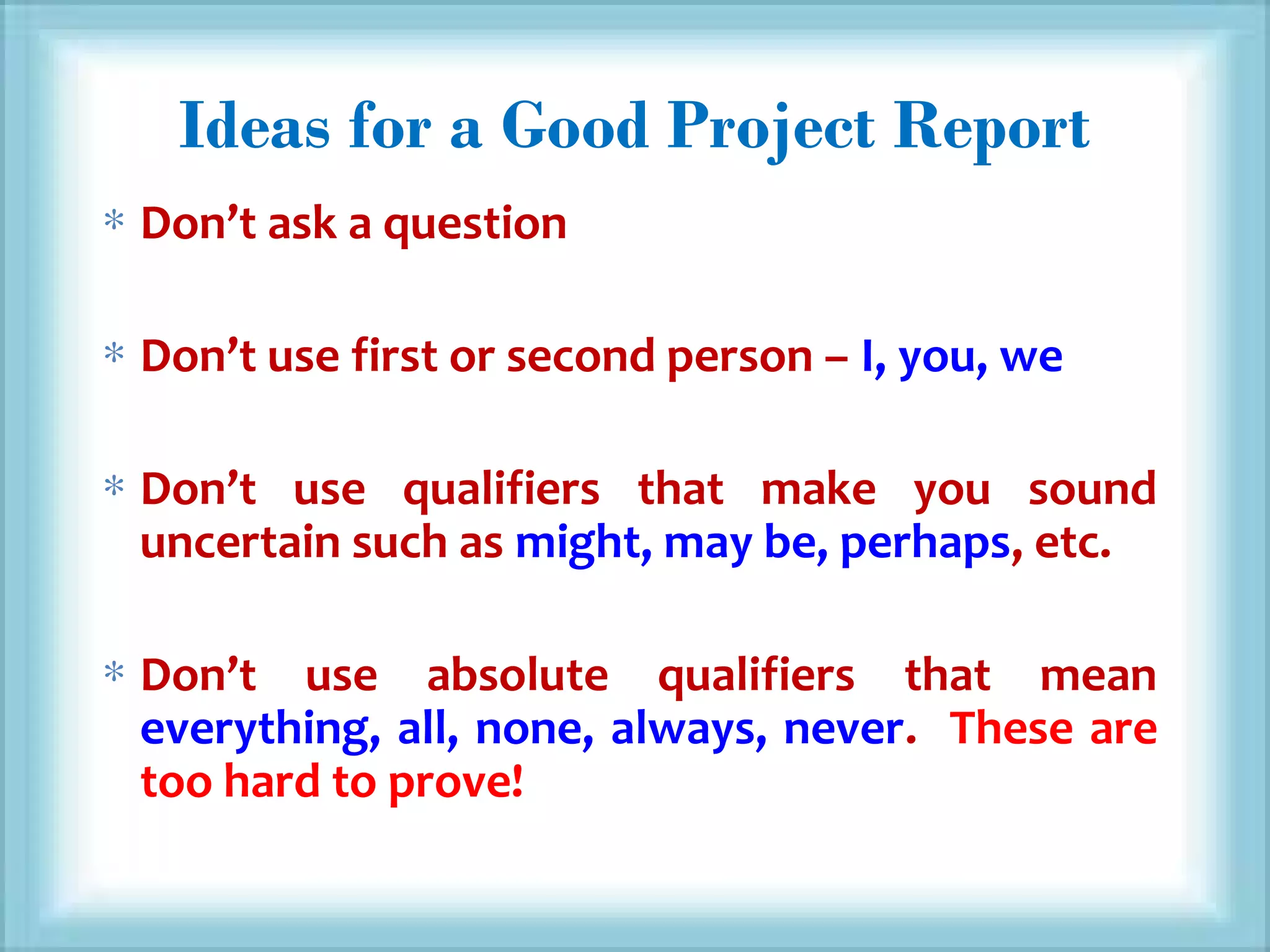 Ideas for a Good Project Report
∗ Don’t ask a question
∗ Don’t use first or second person – I, you, we
∗ Don’t use qualifiers that make you sound
uncertain such as might, may be, perhaps, etc.
∗ Don’t use absolute qualifiers that mean
everything, all, none, always, never. These are
too hard to prove!
 
