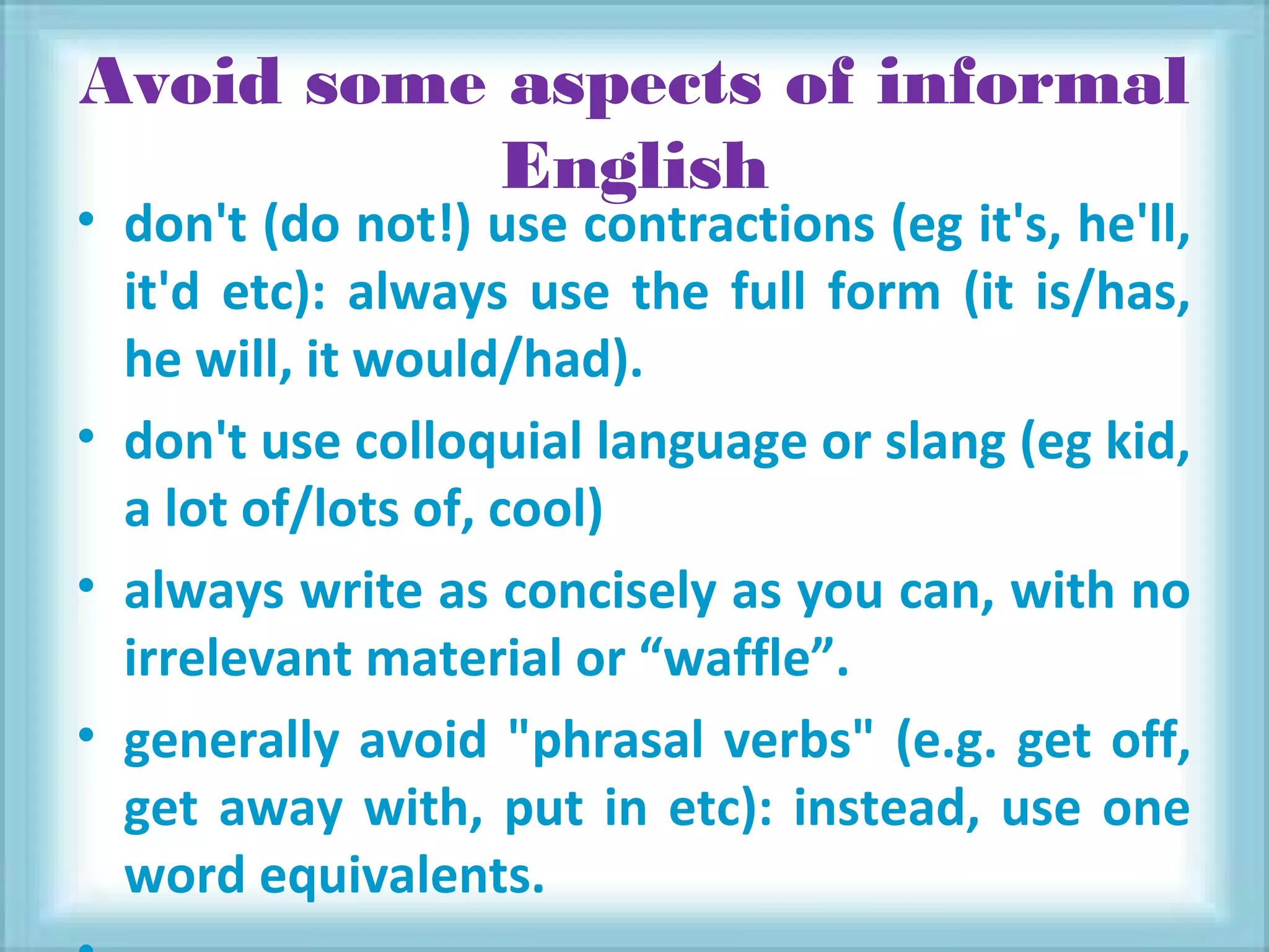 Avoid some aspects of informal
English
• don't (do not!) use contractions (eg it's, he'll,
it'd etc): always use the full form (it is/has,
he will, it would/had).
• don't use colloquial language or slang (eg kid,
a lot of/lots of, cool)
• always write as concisely as you can, with no
irrelevant material or “waffle”.
• generally avoid "phrasal verbs" (e.g. get off,
get away with, put in etc): instead, use one
word equivalents.
 