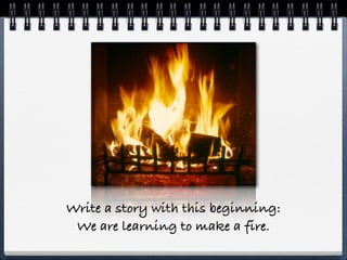Write a story with this beginning:
 We are learning to make a fire.
 