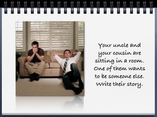 Your uncle and
 your cousin are
sitting in a room.
One of them wants
to be someone else.
 Write their story.
 