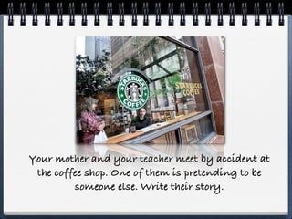 Your mother and your teacher meet by accident at
 the coffee shop. One of them is pretending to be
         someone else. Write their story.
 