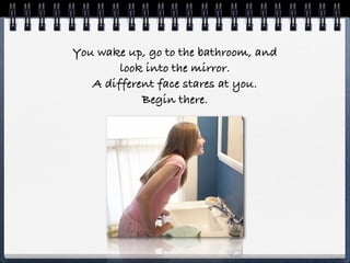You wake up, go to the bathroom, and
        look into the mirror.
   A different face stares at you.
            Begin there.
 