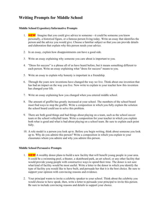 Writing Prompts for Middle School
Middle School Expository/Informative Prompts
1. NEW Imagine that you could give advice to someone—it could be someone you know
personally, a historical figure, or a famous person living today. Write an essay that identifies the
person and the advice you would give. Choose a familiar subject so that you can provide details
and elaboration that explain why this person needs your advice.
2. In an essay, explain how disappointments can have a good side.
3. Write an essay explaining why someone you care about is important to you.
4. "Dress for success" is a phrase all of us have heard before, but it means something different to
each person. Write an essay explaining what "dress for success" means to you.
5. Write an essay to explain why honesty is important in a friendship.
6. Through the years new inventions have changed the way we live. Think about one invention that
has had an impact on the way you live. Now write to explain to your teacher how this invention
has changed your life.
7. Write an essay explaining how you changed when you entered middle school.
8. The amount of graffiti has greatly increased at your school. The members of the school board
must find ways to stop the graffiti. Write a composition in which you fully explain the solution
the school board could use to solve this problem.
9. There are both good things and bad things about playing on a team, such as the school soccer
team or the school volleyball team. Write a composition for your teacher in which you explain
both what is good and what is bad about playing on a school team. Be sure to explain each point
fully.
10. A role model is a person you look up to. Before you begin writing, think about someone you look
up to. Why do you admire this person? Write a composition in which you explain to your
classmates whom you admire and why you admire this person.
Middle School Persuasive Prompts
1. NEW A wealthy donor plans to build a new facility that will benefit young people in your area.
It could be a swimming pool, a theater, a skateboard park, an art school, or any other facility that
would provide young people with constructive ways to spend their time. The donor is not sure
what kind of facility would be most useful. Write a letter to the donor in which you identify the
type of facility you would like to have built, and persuade her that it is the best choice. Be sure to
support your opinion with convincing reasons and evidence.
2. Your principal wants to invite a celebrity speaker to your school. Think about the celebrity you
would choose to have speak; then, write a letter to persuade your principal to invite this person.
Be sure to include convincing reasons and details to support your choice.
 