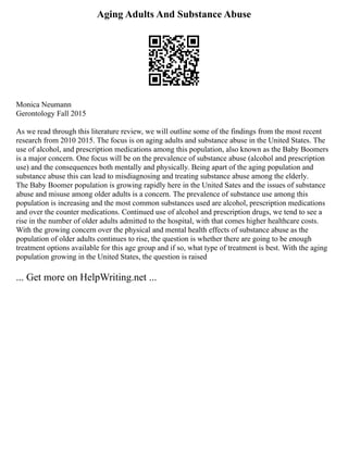 Aging Adults And Substance Abuse
Monica Neumann
Gerontology Fall 2015
As we read through this literature review, we will outline some of the findings from the most recent
research from 2010 2015. The focus is on aging adults and substance abuse in the United States. The
use of alcohol, and prescription medications among this population, also known as the Baby Boomers
is a major concern. One focus will be on the prevalence of substance abuse (alcohol and prescription
use) and the consequences both mentally and physically. Being apart of the aging population and
substance abuse this can lead to misdiagnosing and treating substance abuse among the elderly.
The Baby Boomer population is growing rapidly here in the United Sates and the issues of substance
abuse and misuse among older adults is a concern. The prevalence of substance use among this
population is increasing and the most common substances used are alcohol, prescription medications
and over the counter medications. Continued use of alcohol and prescription drugs, we tend to see a
rise in the number of older adults admitted to the hospital, with that comes higher healthcare costs.
With the growing concern over the physical and mental health effects of substance abuse as the
population of older adults continues to rise, the question is whether there are going to be enough
treatment options available for this age group and if so, what type of treatment is best. With the aging
population growing in the United States, the question is raised
... Get more on HelpWriting.net ...
 