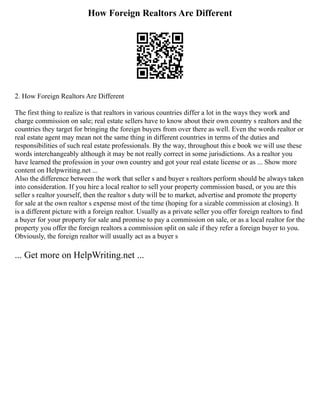 How Foreign Realtors Are Different
2. How Foreign Realtors Are Different
The first thing to realize is that realtors in various countries differ a lot in the ways they work and
charge commission on sale; real estate sellers have to know about their own country s realtors and the
countries they target for bringing the foreign buyers from over there as well. Even the words realtor or
real estate agent may mean not the same thing in different countries in terms of the duties and
responsibilities of such real estate professionals. By the way, throughout this e book we will use these
words interchangeably although it may be not really correct in some jurisdictions. As a realtor you
have learned the profession in your own country and got your real estate license or as ... Show more
content on Helpwriting.net ...
Also the difference between the work that seller s and buyer s realtors perform should be always taken
into consideration. If you hire a local realtor to sell your property commission based, or you are this
seller s realtor yourself, then the realtor s duty will be to market, advertise and promote the property
for sale at the own realtor s expense most of the time (hoping for a sizable commission at closing). It
is a different picture with a foreign realtor. Usually as a private seller you offer foreign realtors to find
a buyer for your property for sale and promise to pay a commission on sale, or as a local realtor for the
property you offer the foreign realtors a commission split on sale if they refer a foreign buyer to you.
Obviously, the foreign realtor will usually act as a buyer s
... Get more on HelpWriting.net ...
 
