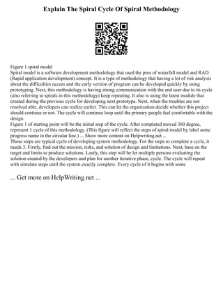 Explain The Spiral Cycle Of Spiral Methodology
Figure 1 spiral model
Spiral model is a software development methodology that used the pros of waterfall model and RAD
(Rapid application development) concept. It is a type of methodology that having a lot of risk analysis
about the difficulties occurs and the early version of program can be developed quickly by using
prototyping. Next, this methodology is having strong communication with the end user due to its cycle
(also referring to spirals in this methodology) keep repeating. It also is using the latest module that
created during the previous cycle for developing next prototype. Next, when the troubles are not
resolved able, developers can realize earlier. This can let the organization decide whether this project
should continue or not. The cycle will continue loop until the primary people feel comfortable with the
design.
Figure 1 of starting point will be the initial step of the cycle. After completed moved 360 degree,
represent 1 cycle of this methodology. (This figure will reflect the steps of spiral model by label some
progress name in the circular line.) ... Show more content on Helpwriting.net ...
Those steps are typical cycle of developing system methodology. For the steps to complete a cycle, it
needs 3. Firstly, find out the mission, risks, and solution of design and limitations. Next, base on the
target and limits to produce solutions. Lastly, this step will be let multiple persons evaluating the
solution created by the developers and plan for another iterative phase, cycle. The cycle will repeat
with simulate steps until the system exactly complete. Every cycle of it begins with some
... Get more on HelpWriting.net ...
 