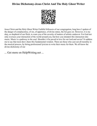 Divine Dichotomy-Jesus Christ And The Holy Ghost Writer
Jesus Christ and the Holy Ghost Writer Faithful followers of our congregation, long have I spoken of
the danger of complacentcy, of sin, of appetence, of divine status, the list goes on. However, it is my
duty, as shepherd of our flock, to warn you of the severity of matters of artistic endeavor. For God not
only oversees your interaction of the world around you, but how you interpret this interaction into
music. Music is a pathway to the soul. Shouldn t it be paved in love for our lord and savior? It saddens
me to say that most don t share this fundamental wisdom. There are those who cast out all morality in
the musical process, by hiring professional lyricists to write their music for them. We all know the
divine dichotomy of our
... Get more on HelpWriting.net ...
 