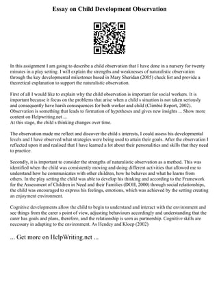 Essay on Child Development Observation
In this assignment I am going to describe a child observation that I have done in a nursery for twenty
minutes in a play setting. I will explain the strengths and weaknesses of naturalistic observation
through the key developmental milestones based in Mary Sheridan (2005) check list and provide a
theoretical explanation to support the naturalistic observation.
First of all I would like to explain why the child observation is important for social workers. It is
important because it focus on the problems that arise when a child s situation is not taken seriously
and consequently have harsh consequences for both worker and child (Climbié Report, 2002).
Observation is something that leads to formation of hypotheses and gives new insights ... Show more
content on Helpwriting.net ...
At this stage, the child s thinking changes over time.
The observation made me reflect and discover the child s interests, I could assess his developmental
levels and I have observed what strategies were being used to attain their goals. After the observation I
reflected upon it and realised that I have learned a lot about their personalities and skills that they need
to practice.
Secondly, it is important to consider the strengths of naturalistic observation as a method. This was
identified when the child was consistently moving and doing different activities that allowed me to
understand how he communicates with other children, how he behaves and what he learns from
others. In the play setting the child was able to develop his thinking and according to the Framework
for the Assessment of Children in Need and their Families (DOH, 2000) through social relationships,
the child was encouraged to express his feelings, emotions, which was achieved by the setting creating
an enjoyment environment.
Cognitive developments allow the child to begin to understand and interact with the environment and
see things from the carer s point of view, adjusting behaviours accordingly and understanding that the
carer has goals and plans, therefore, and the relationship is seen as partnership. Cognitive skills are
necessary in adapting to the environment. As Hendey and Kloep (2002)
... Get more on HelpWriting.net ...
 