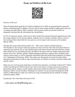 Essay on Positives of the Law
Positives of the Law
When President Bush signed the No Child Left Behind Act in 2002, he promised that his education
reform would bring hope to children. The law calls for more testing in third to eighth grade each year
in reading and math (Bacon, 2003). Students will be tested to make sure that the schools are
adequately teaching them the information they should know.
In 53% of American schools, which receive direct Federal Government financial support because they
have large numbers of low income students, students can now transfer to another school or receive
free tutoring if their school fails for two years in a row to improve the test scores of its students
(Bacon, 2003).
The plan also ensures that teacher quality will ... Show more content on Helpwriting.net ...
The President is also trying to make sure parents are more involved. Each state and school district is
required to give parents easy to read, detailed report cards about schools and school districts, telling
them which ones are succeeding and why. Included in the report cards are student achievement data
broken out by race, ethnicity, gender, English language proficiency, migrant status, disability status
and low income status, as well as important information about the professional credentials of teachers
(U.S. Department of Education, 2003). This makes sure that parents are involved in their child s
education and that they are able to make clear decisions on whether or not they want their child at that
specific school.
States are now receiving more funds than ever before for education. An estimate of about $23.7 billion
will be used during this 2003 04 school year. Most of this money is being used to turn around low
performing schools, improve teacher quality and increase options for parents (U.S. Department of
Education, 2003). For the President s Reading First initiative, he has increased funding from $300
million to $900 million to make sure schools are using systematically proven methods of reading
instruction (Bush, 2002).
In particular, New York State will receive $129
... Get more on HelpWriting.net ...
 