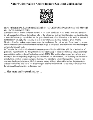 Nature Conservation And Its Impacts On Local Communities
HOW NEOLIBERALISATION FLOURISHES IN NATURE CONSERVATION AND ITS IMPACTS
ON LOCAL COMMUNITIES.
Neoliberalism has had its footprints marked in the sands of history. It has had it limits and it has had
its advantages but all those depends on who is the subject we look at. Neoliberalism can be defined in
a lot of different ways by scholars but the general definition of neoliberalism is the political term used
for the theory whereby the economy is open to investors, and the free market is given priority.
Neoliberalism has its key players as the state, the market and the civil society. These three key actors
in neoliberalism can define the term in different ways as the effects and impacts of neoliberalism play
differently for each party.
In Tanzania, the neoliberalization of the economy started in the mid 1980s with the privatization of
parastatal organizations, the deregulation and the opening up of trade and banking, foreign exchange
deregulation, and tax reform (Benjaminsen et al., 2013). The neoliberal processes have a long term
history of heavily impacting negatively on citizens and the environment. The economy of Tanzania is
mostly from wildlife tourism and game hunting. The neoliberal acts in these context comes to play
when the land sustaining the wildlife is situated among villages where citizens live. Impacts of the
conservation of the land arises for these villagers and the environment. In this essay we will discuss
how the neoliberal practices in Tanzania over
... Get more on HelpWriting.net ...
 