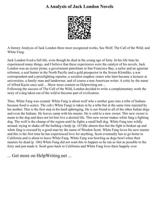 AAnalysis of Jack London Novels
A literary Analysis of Jack London three most recognized works, Sea Wolf; The Call of the Wild; and
White Fang.
Jack London lived a full life, even though he died at the young age of forty. In his life time he
experienced many things, and I believe that these experiences were the catalyst of his novels. Jack
London was an oyster pirate, a government patrolman in San Francisco Bay, a sailor and an agrarian
reformer, a seal hunter in the North Pacific and a gold prospector in the frozen Klondike, a war
correspondent and a prizefighting reporter, a socialist soapbox orator who later became a lecturer at
universities, a family man and landowner, and of course a true American writer. A critic by the name
of Alfred Kazin once said ... Show more content on Helpwriting.net ...
Following the success of The Call of the Wild, London decided to write a complementary work the
story of a dog taken out of the wild to become part of civilization.
Thus, White Fang was created. White Fang is about wolf who s mother goes into a tribe of Indians
because food is scarce. The cub ( White Fang) is taken in by a tribe but at the same time rejected by
his mother. This is the first step in his hard upbringing. He is not friend to all of the other Indian dogs
and even the Indians. He leaves camp with his master. He is sold to a new owner. This new owner is
mean to the dog and does not let him live a desired life. This new owner makes white fang a fighting
dog. The wolf is the champ of the region until he fights a small bull dog. White Fang tore wildly
around, trying to shake off the bulldog s body (p. 167)He almost dies but the fight is broken up and
white fang is rescued by a good man by the name of Weedon Scott. White Fang loves his new master
and this is the first time he has experienced love for anything. Scott eventually has to go home to
California and is about to leave White Fang. White Fang was howling as dogs howl when their
masters lie dead (p. 186) White Fang did not want this to happen so he ran as fast as possible to the
ferry and just made it. Scott goes back to California and White Fang lives there happily ever
... Get more on HelpWriting.net ...
 