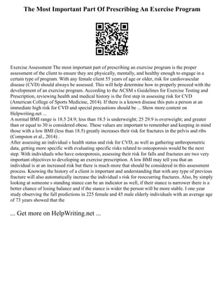 The Most Important Part Of Prescribing An Exercise Program
Exercise Assessment The most important part of prescribing an exercise program is the proper
assessment of the client to ensure they are physically, mentally, and healthy enough to engage in a
certain type of program. With any female client 55 years of age or older, risk for cardiovascular
disease (CVD) should always be assessed. This will help determine how to properly proceed with the
development of an exercise program. According to the ACSM s Guidelines for Exercise Testing and
Prescription, reviewing health and medical history is the first step in assessing risk for CVD
(American College of Sports Medicine, 2014). If there is a known disease this puts a person at an
immediate high risk for CVD and special precautions should be ... Show more content on
Helpwriting.net ...
A normal BMI range is 18.5 24.9; less than 18.5 is underweight; 25 29.9 is overweight; and greater
than or equal to 30 is considered obese. These values are important to remember and keeping in mind
those with a low BMI (less than 18.5) greatly increases their risk for fractures in the pelvis and ribs
(Compston et al., 2014) .
After assessing an individual s health status and risk for CVD, as well as gathering anthropometric
data, getting more specific with evaluating specific risks related to osteoporosis would be the next
step. With individuals who have osteoporosis, assessing their risk for falls and fractures are two very
important objectives to developing an exercise prescription. A low BMI may tell you that an
individual is at an increased risk but there is much more that should be considered in this assessment
process. Knowing the history of a client is important and understanding that with any type of previous
fracture will also automatically increase the individual s risk for reoccurring fractures. Also, by simply
looking at someone s standing stance can be an indicator as well, if their stance is narrower there is a
better chance of losing balance and if the stance is wider the person will be more stable. I one year
study observing the fall predictions in 225 female and 45 male elderly individuals with an average age
of 73 years showed that the
... Get more on HelpWriting.net ...
 