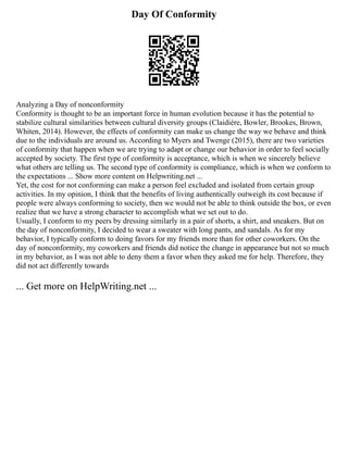 Day Of Conformity
Analyzing a Day of nonconformity
Conformity is thought to be an important force in human evolution because it has the potential to
stabilize cultural similarities between cultural diversity groups (Claidière, Bowler, Brookes, Brown,
Whiten, 2014). However, the effects of conformity can make us change the way we behave and think
due to the individuals are around us. According to Myers and Twenge (2015), there are two varieties
of conformity that happen when we are trying to adapt or change our behavior in order to feel socially
accepted by society. The first type of conformity is acceptance, which is when we sincerely believe
what others are telling us. The second type of conformity is compliance, which is when we conform to
the expectations ... Show more content on Helpwriting.net ...
Yet, the cost for not conforming can make a person feel excluded and isolated from certain group
activities. In my opinion, I think that the benefits of living authentically outweigh its cost because if
people were always conforming to society, then we would not be able to think outside the box, or even
realize that we have a strong character to accomplish what we set out to do.
Usually, I conform to my peers by dressing similarly in a pair of shorts, a shirt, and sneakers. But on
the day of nonconformity, I decided to wear a sweater with long pants, and sandals. As for my
behavior, I typically conform to doing favors for my friends more than for other coworkers. On the
day of nonconformity, my coworkers and friends did notice the change in appearance but not so much
in my behavior, as I was not able to deny them a favor when they asked me for help. Therefore, they
did not act differently towards
... Get more on HelpWriting.net ...
 