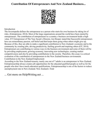 Contribution Of Entrepreneurs And New Zealand Business...
Introduction
The Investopedia defines the entrepreneur as a person who starts his own business by taking lot of
risks. (Entrepreneur, 2014). Most of the large organisations around the world have been started by
entrepreneurs. The contribution of entrepreneurs to a country s business environment holds a high
value. EY Entrepreneur of The Year Award s Director, Jon Hooper stated that Successful entrepreneurs
have an extraordinary passion, self belief and that keeps them going when others might give up.
Because of this, they are able to make a significant contribution to New Zealand s economy and to the
community by creating jobs, driving productivity, fuelling growth and inspiring others (EY, 2014).
Entrepreneurs are contributing in various ways to the business environment and some of them will be
by providing employment, growing economy, innovating new technologies, creating market
competitiveness and also by providing contributions to the society. Therefore, this essay is a critical
evaluation of the contribution of entrepreneurs to the New Zealand business environment.
Contribution to the New Zealand Employment
According to the New Zealand treasury, nearly one out of 7 adults is an entrepreneur in New Zealand.
Entrepreneurship always creates job opportunities for the educated qualified people as well as for the
people who don t have much education qualifications. Entrepreneurship is one of the factors to reduce
unemployment rate in New Zealand. New Zealand s Total
... Get more on HelpWriting.net ...
 