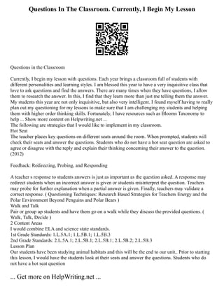 Questions In The Classroom. Currently, I Begin My Lesson
Questions in the Classroom
Currently, I begin my lesson with questions. Each year brings a classroom full of students with
different personalities and learning styles. I am blessed this year to have a very inquisitive class that
love to ask questions and find the answers. There are many times when they have questions, I allow
them to research the answer. In this, I find that they learn more than just me telling them the answer.
My students this year are not only inquisitive, but also very intelligent. I found myself having to really
plan out my questioning for my lessons to make sure that I am challenging my students and helping
them with higher order thinking skills. Fortunately, I have resources such as Blooms Taxonomy to
help ... Show more content on Helpwriting.net ...
The following are strategies that I would like to implement in my classroom.
Hot Seat
The teacher places key questions on different seats around the room. When prompted, students will
check their seats and answer the questions. Students who do not have a hot seat question are asked to
agree or disagree with the reply and explain their thinking concerning their answer to the question.
(2012)
Feedback: Redirecting, Probing, and Responding
A teacher s response to students answers is just as important as the question asked. A response may
redirect students when an incorrect answer is given or students misinterpret the question. Teachers
may probe for further explanation when a partial answer is given. Finally, teachers may validate a
correct response. ( Questioning Techniques: Research Based Strategies for Teachers Energy and the
Polar Environment Beyond Penguins and Polar Bears )
Walk and Talk
Pair or group up students and have them go on a walk while they discuss the provided questions. (
Walk, Talk, Decide )
2 Content Areas
I would combine ELA and science state standards.
1st Grade Standards: 1.L.5A.1; 1.L.5B.1; 1.L.5B.3
2nd Grade Standards: 2.L.5A.1; 2.L.5B.1; 2.L.5B.1; 2.L.5B.2; 2.L.5B.3
Lesson Plan
Our students have been studying animal habitats and this will be the end to our unit.. Prior to starting
this lesson, I would have the students look at their seats and answer the questions. Students who do
not have a hot seat question
... Get more on HelpWriting.net ...
 