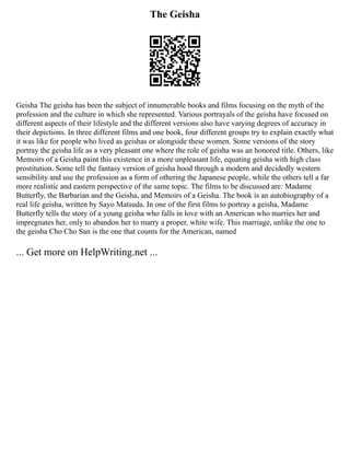 The Geisha
Geisha The geisha has been the subject of innumerable books and films focusing on the myth of the
profession and the culture in which she represented. Various portrayals of the geisha have focused on
different aspects of their lifestyle and the different versions also have varying degrees of accuracy in
their depictions. In three different films and one book, four different groups try to explain exactly what
it was like for people who lived as geishas or alongside these women. Some versions of the story
portray the geisha life as a very pleasant one where the role of geisha was an honored title. Others, like
Memoirs of a Geisha paint this existence in a more unpleasant life, equating geisha with high class
prostitution. Some tell the fantasy version of geisha hood through a modern and decidedly western
sensibility and use the profession as a form of othering the Japanese people, while the others tell a far
more realistic and eastern perspective of the same topic. The films to be discussed are: Madame
Butterfly, the Barbarian and the Geisha, and Memoirs of a Geisha. The book is an autobiography of a
real life geisha, written by Sayo Matsuda. In one of the first films to portray a geisha, Madame
Butterfly tells the story of a young geisha who falls in love with an American who marries her and
impregnates her, only to abandon her to marry a proper, white wife. This marriage, unlike the one to
the geisha Cho Cho San is the one that counts for the American, named
... Get more on HelpWriting.net ...
 