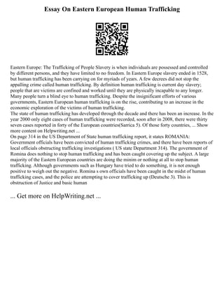 Essay On Eastern European Human Trafficking
Eastern Europe: The Trafficking of People Slavery is when individuals are possessed and controlled
by different persons, and they have limited to no freedom. In Eastern Europe slavery ended in 1528,
but human trafficking has been carrying on for myriads of years. A few decrees did not stop the
appalling crime called human trafficking. By definition human trafficking is current day slavery;
people that are victims are confined and worked until they are physically incapable to any longer.
Many people turn a blind eye to human trafficking. Despite the insignificant efforts of various
governments, Eastern European human trafficking is on the rise, contributing to an increase in the
economic exploration of the victims of human trafficking.
The state of human trafficking has developed through the decade and there has been an increase. In the
year 2000 only eight cases of human trafficking were recorded, soon after in 2008, there were thirty
seven cases reported in forty of the European countries(Sarrica 5). Of those forty countries, ... Show
more content on Helpwriting.net ...
On page 314 in the US Department of State human trafficking report, it states ROMANIA:
Government officials have been convicted of human trafficking crimes, and there have been reports of
local officials obstructing trafficking investigations ( US state Department 314). The government of
Romina does nothing to stop human trafficking and has been caught covering up the subject. A large
majority of the Eastern European countries are doing the minim or nothing at all to stop human
trafficking. Although governments such as Hungary have tried to do something, it is not enough
positive to weigh out the negative. Romina s own officials have been caught in the midst of human
trafficking cases, and the police are attempting to cover trafficking up (Deutsche 3). This is
obstruction of Justice and basic human
... Get more on HelpWriting.net ...
 
