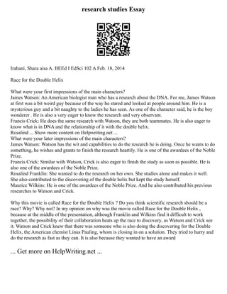 research studies Essay
Irahani, Shara aisa A. BEEd I EdSci 102 A Feb. 18, 2014
Race for the Double Helix
What were your first impressions of the main characters?
James Watson: An American biologist man who has a research about the DNA. For me, James Watson
at first was a bit weird guy because of the way he stared and looked at people around him. He is a
mysterious guy and a bit naughty to the ladies he has seen. As one of the character said, he is the boy
wonderer . He is also a very eager to know the research and very observant.
Francis Crick: He does the same research with Watson, they are both teammates. He is also eager to
know what is in DNA and the relationship of it with the double helix.
Rosalind ... Show more content on Helpwriting.net ...
What were your later impressions of the main characters?
James Watson: Watson has the wit and capabilities to do the research he is doing. Once he wants to do
something, he wishes and grants to finish the research heartily. He is one of the awardees of the Noble
Prize.
Francis Crick: Similar with Watson, Crick is also eager to finish the study as soon as possible. He is
also one of the awardees of the Noble Prize.
Rosalind Franklin: She wanted to do the research on her own. She studies alone and makes it well.
She also contributed to the discovering of the double helix but kept the study herself.
Maurice Wilkins: He is one of the awardees of the Noble Prize. And he also contributed his previous
researches to Watson and Crick.
Why this movie is called Race for the Double Helix ? Do you think scientific research should be a
race? Why? Why not? In my opinion on why was the movie called Race for the Double Helix ,
because at the middle of the presentation, although Franklin and Wilkins find it difficult to work
together, the possibility of their collaboration heats up the race to discovery, as Watson and Crick see
it. Watson and Crick knew that there was someone who is also doing the discovering for the Double
Helix, the American chemist Linus Pauling, whom is closing in on a solution. They tried to hurry and
do the research as fast as they can. It is also because they wanted to have an award
... Get more on HelpWriting.net ...
 