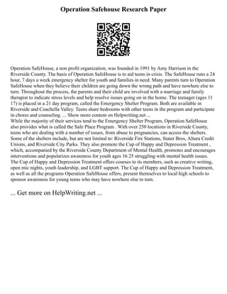 Operation Safehouse Research Paper
Operation SafeHouse, a non profit organization, was founded in 1991 by Amy Harrison in the
Riverside County. The basis of Operation SafeHouse is to aid teens in crisis. The SafeHouse runs a 24
hour, 7 days a week emergency shelter for youth and families in need. Many parents turn to Operation
SafeHouse when they believe their children are going down the wrong path and have nowhere else to
turn. Throughout the process, the parents and their child are involved with a marriage and family
therapist to indicate stress levels and help resolve issues going on in the home. The teenager (ages 11
17) is placed in a 21 day program, called the Emergency Shelter Program. Both are available in
Riverside and Coachella Valley. Teens share bedrooms with other teens in the program and participate
in chores and counseling. ... Show more content on Helpwriting.net ...
While the majority of their services tend to the Emergency Shelter Program, Operation SafeHouse
also provides what is called the Safe Place Program . With over 250 locations in Riverside County,
teens who are dealing with a number of issues, from abuse to pregnancies, can access the shelters.
Some of the shelters include, but are not limited to: Riverside Fire Stations, Stater Bros, Altura Credit
Unions, and Riverside City Parks. They also promote the Cup of Happy and Depression Treatment ,
which, accompanied by the Riverside County Department of Mental Health, promotes and encourages
interventions and popularizes awareness for youth ages 16 25 struggling with mental health issues.
The Cup of Happy and Depression Treatment offers courses to its members, such as creative writing,
open mic nights, youth leadership, and LGBT support. The Cup of Happy and Depression Treatment,
as well as all the programs Operation SafeHouse offers, present themselves to local high schools to
sponsor awareness for young teens who may have nowhere else to turn.
... Get more on HelpWriting.net ...
 