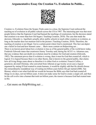 Argumentative Essay On Creation Vs. Evolution In Public...
Creation vs. Evolution Since the Scopes Trials came to a close, the Supreme Court enforced the
teaching no of evolution in all public schools across the US in 1987. The interesting part was that most
people believe that the Supreme Court had banned the teachings of creationism, but the decision stated
that creation is no more than how life began ( Teaching Creation, 2010). The case that made the
decision, Edwards vs. Aguillard, actually allow public schools to teach either creation or evolution, as
long as the teacher does not mention God in the picture ( Teaching Creation, 2010). Therefore, the
teaching of creation is not illegal. Up to a certain point where God is mentioned. This fact can depict
one s belief in God and how humans came ... Show more content on Helpwriting.net ...
There is no known proof about how evolution is true as of the general public of the world know today.
Frederick Edwords states that creationist Jimmy Townley said, during the ACLU vs. Arkansas case,
that any evidence that cast doubt on evolution must be evidence for God and creation (Edwords,
1982). The statement proves that if evolution is wrong, then it must be God that created all, which is
logical. It is logical because there is no other theory, that is known to the general public, that claims
how all living things came about so therefore it is either God or evolution. Francis Collins, a
geneticist, devoted Christian, who converted from Atheism at age twenty seven uses a logical
argument by stating If God wanted to create humans, it would be slightly odd that He should choose
the extraordinarily roundabout way of waiting ten billion years before life got started (2006, Van
Biema), which is not what God did nor would do because the Bible says that God had created all
things in six days, not ten billion years. It does not make sense for God to create a single cell, and then
let the cell evolve into a human that took ten billion years; the reason is because God had created man
in His
... Get more on HelpWriting.net ...
 