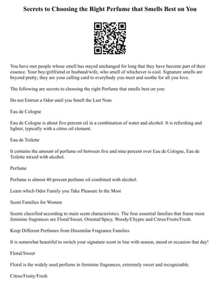 Secrets to Choosing the Right Perfume that Smells Best on You
You have met people whose smell has stayed unchanged for long that they have become part of their
essence. Your boy/girlfriend or husband/wife, who smell of whichever is cool. Signature smells are
beyond pretty; they are your calling card to everybody you meet and soothe for all you love.
The following are secrets to choosing the right Perfume that smells best on you:
Do not Entrust a Odor until you Smell the Last Note
Eau de Cologne
Eau de Cologne is about five percent oil in a combination of water and alcohol. It is refreshing and
lighter, typically with a citrus oil element.
Eau de Toilette
It contains the amount of perfume oil between five and nine percent over Eau de Cologne, Eau de
Toilette mixed with alcohol.
Perfume
Perfume is almost 40 percent perfume oil combined with alcohol.
Learn which Odor Family you Take Pleasure In the Most
Scent Families for Women
Scents classified according to main scent characteristics. The four essential families that frame most
feminine fragrances are Floral/Sweet, Oriental/Spicy, Woody/Chypre and Citrus/Fruits/Fresh.
Keep Different Perfumes from Dissimilar Fragrance Families
It is somewhat beautiful to switch your signature scent in line with season, mood or occasion that day!
Floral/Sweet
Floral is the widely used perfume in feminine fragrances, extremely sweet and recognizable.
Citrus/Fruity/Fresh
 